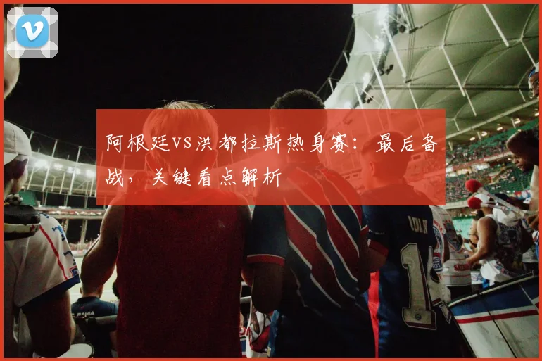 阿根廷vs洪都拉斯热身赛:最后备战,关键看点解析