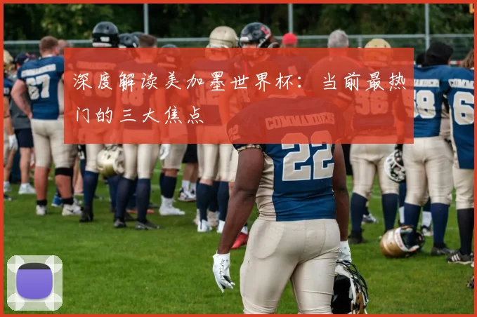 深度解读美加墨世界杯:当前最热门的三大焦点