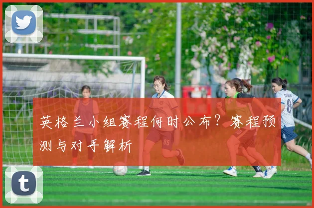 英格兰小组赛程何时公布？赛程预测与对手解析