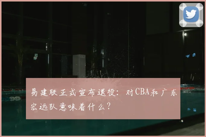 易建联正式宣布退役：对CBA和广东宏远队意味着什么？