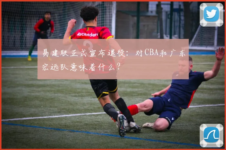易建联正式宣布退役：对CBA和广东宏远队意味着什么？